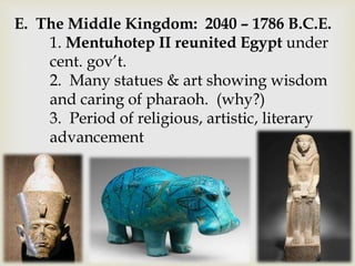 E. The Middle Kingdom: 2040 – 1786 B.C.E.
1. Mentuhotep II reunited Egypt under
cent. gov’t.
2. Many statues & art showing wisdom
and caring of pharaoh. (why?)
3. Period of religious, artistic, literary
advancement
 