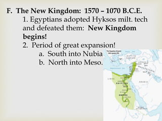F. The New Kingdom: 1570 – 1070 B.C.E.
1. Egyptians adopted Hyksos milt. tech
and defeated them: New Kingdom
begins!
2. Period of great expansion!
a. South into Nubia
b. North into Meso.
 