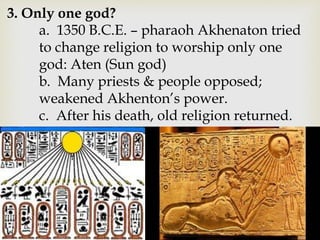 3. Only one god?
a. 1350 B.C.E. – pharaoh Akhenaton tried
to change religion to worship only one
god: Aten (Sun god)
b. Many priests & people opposed;
weakened Akhenton’s power.
c. After his death, old religion returned.
 