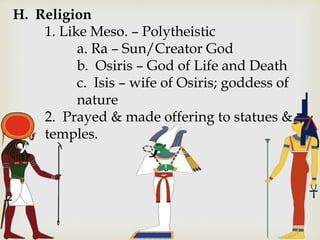 H. Religion
1. Like Meso. – Polytheistic
a. Ra – Sun/Creator God
b. Osiris – God of Life and Death
c. Isis – wife of Osiris; goddess of
nature
2. Prayed & made offering to statues &
temples.
 
