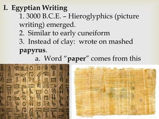 I. Egyptian Writing
1. 3000 B.C.E. – Hieroglyphics (picture
writing) emerged.
2. Similar to early cuneiform
3. Instead of clay: wrote on mashed
papyrus.
a. Word “paper” comes from this
 