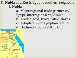K. Nubia and Kush; Egypt’s southern neighbors
1. Nubia
a. Major regional trade partner w/
Egypt, interregional w/Arabia.
b. Traded gold, ivory, cattle, slaves
c. Adopted much Egyptian culture
d. declined around 2500 B.C.E.
 