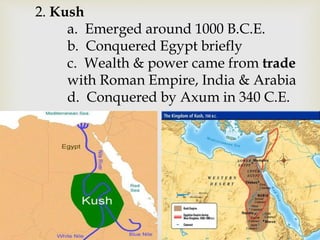 2. Kush
a. Emerged around 1000 B.C.E.
b. Conquered Egypt briefly
c. Wealth & power came from trade
with Roman Empire, India & Arabia
d. Conquered by Axum in 340 C.E.
 