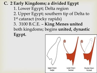 C. 2 Early Kingdoms; a divided Egypt
1. Lower Egypt; Delta region
2. Upper Egypt; southern tip of Delta to
1st cataract (rocky rapids)
3. 3100 B.C.E. – King Menes united
both kingdoms; begins united, dynastic
Egypt.
 
