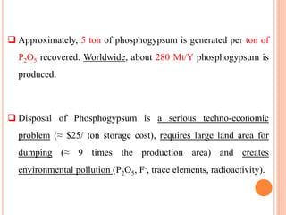  Disposal of Phosphogypsum is a serious techno-economic
problem (≈ $25/ ton storage cost), requires large land area for
dumping (≈ 9 times the production area) and creates
environmental pollution (P2O5, F-, trace elements, radioactivity).
Approximately, 5 ton of phosphogypsum is generated per ton of
P2O5 recovered. Worldwide, about 280 Mt/Y phosphogypsum is
produced.