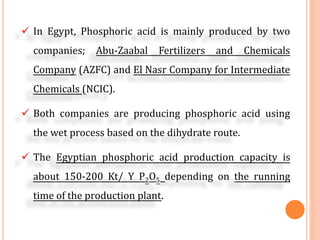 In Egypt, Phosphoric acid is mainly produced by two
companies; Abu-Zaabal Fertilizers and Chemicals
Company (AZFC) and El Nasr Company for Intermediate
Chemicals (NCIC).
Both companies are producing phosphoric acid using
the wet process based on the dihydrate route.
The Egyptian phosphoric acid production capacity is
about 150-200 Kt/ Y P2O5 depending on the running
time of the production plant.