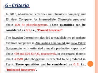 G - Criteria
In 2016, Abu-Zaabal Fertilizers and Chemicals Company and
El Nasr Company for Intermediate Chemicals produced
about 800 Kt phosphogypsum. These quantities can be
considered as G 1, i.e., “Proved Reserved”.
The Egyptian Government decided to establish two phosphate
fertilizer complexes in Ain Sokhna Compound and New Valley
Governorate, with estimated annually production capacity of
about 450 and 500 Kt P2O5 respectively. In this regard, there is
about 4.75Mt phosphogypsum is expected to be produced in
Egypt. These quantities can be considered as G 2, i.e.,
“Indicated Resources”.