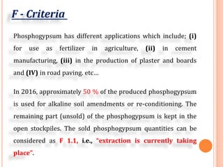 F - Criteria
Phosphogypsum has different applications which include; (i)
for use as fertilizer in agriculture, (ii) in cement
manufacturing, (iii) in the production of plaster and boards
and (IV) in road paving. etc…
In 2016, approximately 50 % of the produced phosphogypsum
is used for alkaline soil amendments or re-conditioning. The
remaining part (unsold) of the phosphogypsum is kept in the
open stockpiles. The sold phosphogypsum quantities can be
considered as F 1.1, i.e., “extraction is currently taking
place”.