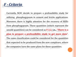 F - Criteria
Currently, NCIC decide to prepare a prefeasibility study for
utilizing phosphogypsum in cement and bricks applications.
Moreover, there is highly attention for the recovery of REEs
from phosphogypsum. These quantities (which represent the
unsold quantities) can be considered as F 2.2, i.e., “There is a
plan to prepare a prefeasibility study to get more data”.
The same classification could be considered for the quantities
that expected to be produced from the new complexes, where
the companies have the same plans for these quantities.