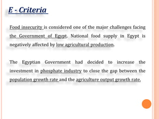 E - Criteria
Food insecurity is considered one of the major challenges facing
the Government of Egypt. National food supply in Egypt is
negatively affected by low agricultural production.
The Egyptian Government had decided to increase the
investment in phosphate industry to close the gap between the
population growth rate and the agriculture output growth rate.