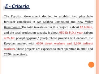 E - Criteria
The Egyptian Government decided to establish two phosphate
fertilizer complexes in Ain Sokhna Compound and New Valley
Governorate. The total investment in this project is about $2 billion,
and the total production capacity is about 950 Kt P2O5/ year, (about
4.75 Mt phosphogypsum/ year). These projects will enhance the
Egyptian market with 4500 direct workers and 8,000 indirect
workers. These projects are expected to start operation in 2018 and
2020 respectively.