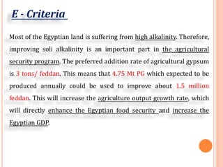 E - Criteria
Most of the Egyptian land is suffering from high alkalinity. Therefore,
improving soli alkalinity is an important part in the agricultural
security program. The preferred addition rate of agricultural gypsum
is 3 tons/ feddan. This means that 4.75 Mt PG which expected to be
produced annually could be used to improve about 1.5 million
feddan. This will increase the agriculture output growth rate, which
will directly enhance the Egyptian food security and increase the
Egyptian GDP.