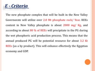 The new phosphate complex that will be built in the New Valley
Governorate will utilize over 2.0 Mt phosphate rock/ Year. REEs
content in New Valley phosphate is about 2000 mg/ Kg, and
according to about 80 % of REEs will precipitate in the PG during
the wet phosphoric acid production process. This means that the
annual produced PG will be potential resource for about 3.2 Kt
REEs (as a by product). This will enhance effectively the Egyptian
economy and GDP.
E - Criteria
