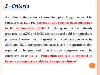E - Criteria
According to the previous information, phosphogypsum could be
considered as E1.1 i.e. “Extraction and sale has been confirmed
to be economically viable” for the quantities that already
produced by AZFC and NCIC companies and sold for agriculture
purposes. However, for the quantities that already produced by
AZFC and NCIC companies but unsold, and the quantities that
expected to be produced from the new complexes could be
considered as or E2 i.e. “Production and sale is expected to
become economically viable in the expected future”.