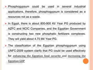  Phosphogypsum could be used in several industrial
applications, therefore, phosphogypsum is considered as a
resources not as a waste.
In Egypt, there is about 800-900 Kt/ Year PG produced by
AZFC and NCIC Companies, and the Egyptian Government
is constructing two new phosphatic fertilizers complexes.
They will yield about 4.75 Mt/ Year PG.
The classification of the Egyptian phosphogypsum using
UNFC-2009 system clarify that PG could be used effectively
for enhancing the Egyptian food security and increasing the
Egyptian GDP