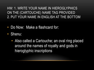 HW: 1. WRITE YOUR NAME IN HIEROGLYPHICS
ON THE (CARTOUCHE) NAME TAG PROVIDED
2. PUT YOUR NAME IN ENGLISH AT THE BOTTOM

• Do Now: Make a flashcard for:
• Shenu:
  • Also called a Cartouche; an oval ring placed
    around the names of royalty and gods in
    hieroglyphic inscriptions
 
