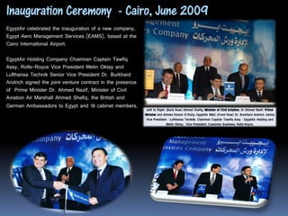 Inauguration Ceremony - Cairo, June 2009
EgyptAir celebrated the inauguration of a new company,
Egypt Aero Management Services (EAMS), based at the
Cairo International Airport.

EgyptAir Holding Company Chairman Captain Tawfiq
Assy, Rolls-Royce Vice President Metin Oktay and
Lufthansa Technik Senior Vice President Dr. Burkhard
Andrich signed the joint venture contract in the presence
of Prime Minister Dr. Ahmed Nazif, Minister of Civil
Aviation Air Marshall Ahmed Shafiq, the British and
German Ambassadors to Egypt and 18 cabinet members.
                                                             Left to Right: (Back Row) Ahmed Shafiq, Minister of Civil Aviation, Dr Ahmed Nazif, Prime
                                                            Minister and Ahmed Karam El-Ruby, EgyptAir M&E; (Front Row) Dr. Burkhard Andrich, Senior
                                                             Vice President - Lufthansa Technik, Chairman Captain Tawfiq Assy - EgyptAir Holding and
                                                                            Metin Oktay, Vice President, Customer Business, Rolls-Royce.
 