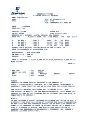 ELECTRONIC TICKET
PASSENGER ITINERARY RECEIPT
KANO KANO RES-CTO
KANO DATE: 29 NOVEMBER 2015
KANO AGENT: 1408
NAME: IBRAHIM/YAHAYA KABO MR
IATA : 59200923
TELEPHONE: TBA
ISSUING AIRLINE : EGYPT AIR
TICKET NUMBER : ETKT 0774659959625
BOOKING REF : AMADEUS: 6HJAVR, AIRLINE: MS/ 6HJAVR
FROM /TO FLIGHT CL DATE DEP FARE BASIS NVB NVA BAG ST
1 MS 880 T 08DEC 5 KANCAI *HK1 1540 2110
2 MS 910 T 08DEC 5 CAIDXB *HK1 2230 0335
3 MS 911 L 19DEC 3 DXBCAI *HK1 0435 0635
4 MS 879 L 19DEC 3 CAIKAN *HK1 1030 1440
PLEASE SHOW A PICTURE IDENTIFICATION AND THE DOCUMENT YOU
GAVE FOR REFERENCE AT RESERVATION TIME
ENDORSEMENTS : NON ENDORSABLE
EXCHANGE RATE : 169.50
PAYMENT : CASH
FARE CALCULATION : KAN MS X/CAI MS DXB M725.00YRSNG MS X/CAI MS KAN
M725.00YRSNG
PAGE:1/2
AIR FARE : USD 400.00
EQUIV FARE PAID : NGN 80000
TAX : NGN 40052QT 9532NG 8275UR
TOTAL : NGN 140939
NOTICE
CARRIAGE AND OTHER SERVICES PROVIDED BY THE CARRIER ARE
SUBJECT TO CONDITIONS OF CARRIAGE, WHICH ARE HEREBY INCORPORATED BY
REFERENCE. THESE CONDITIONS MAY BE OBTAINED FROM THE ISSUING CARRIER.
THE ITINERARY/RECEIPT CONSTITUTES THE 'PASSENGER TICKET' FOR
THE PURPOSES OF ARTICLE 3 OF THE WARSAW CONVENTION, EXCEPT WHERE THE
CARRIER DELIVERS TO THE PASSENGER ANOTHER DOCUMENT COMPLYING WITH THE
REQUIREMENTS OF ARTICLE 3.
NOTICE
IF THE PASSENGER'S JOURNEY INVOLVES AN ULTIMATE DESTINATION OR STOP IN
A COUNTRY OTHER THAN THE COUNTRY OF DEPARTURE THE WARSAW CONVENTION MAY
BE APPLICABLE AND THE CONVENTION GOVERNS AND IN MOST CASES LIMITS THE
LIABILITY OF CARRIERS FOR DEATH OR PERSONAL INJURY AND IN RESPECT OF
LOSS OF OR DAMAGE TO BAGGAGE. SEE ALSO NOTICES HEADED ADVICE TO
INTERNATIONAL PASSENGERS ON LIMITATION OF LIABILITY' AND 'NOTICE OF
BAGGAGE LIABILITY LIMITATIONS'.
 