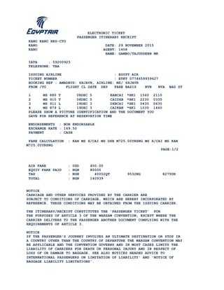 ELECTRONIC TICKET
PASSENGER ITINERARY RECEIPT
KANO KANO RES-CTO
KANO DATE: 29 NOVEMBER 2015
KANO AGENT: 1408
NAME: GAMBO/TAJUDDEEN MR
IATA : 59200923
TELEPHONE: TBA
ISSUING AIRLINE : EGYPT AIR
TICKET NUMBER : ETKT 0774659959627
BOOKING REF : AMADEUS: 6HJAVR, AIRLINE: MS/ 6HJAVR
FROM /TO FLIGHT CL DATE DEP FARE BASIS NVB NVA BAG ST
1 MS 880 T 08DEC 5 KANCAI *HK1 1540 2110
2 MS 910 T 08DEC 5 CAIDXB *HK1 2230 0335
3 MS 911 L 19DEC 3 DXBCAI *HK1 0435 0635
4 MS 879 L 19DEC 3 CAIKAN *HK1 1030 1440
PLEASE SHOW A PICTURE IDENTIFICATION AND THE DOCUMENT YOU
GAVE FOR REFERENCE AT RESERVATION TIME
ENDORSEMENTS : NON ENDORSABLE
EXCHANGE RATE : 169.50
PAYMENT : CASH
FARE CALCULATION : KAN MS X/CAI MS DXB M725.00YRSNG MS X/CAI MS KAN
M725.00YRSNG
PAGE:1/2
AIR FARE : USD 400.00
EQUIV FARE PAID : NGN 80000
TAX : NGN 40052QT 9532NG 8275UR
TOTAL : NGN 140939
NOTICE
CARRIAGE AND OTHER SERVICES PROVIDED BY THE CARRIER ARE
SUBJECT TO CONDITIONS OF CARRIAGE, WHICH ARE HEREBY INCORPORATED BY
REFERENCE. THESE CONDITIONS MAY BE OBTAINED FROM THE ISSUING CARRIER.
THE ITINERARY/RECEIPT CONSTITUTES THE 'PASSENGER TICKET' FOR
THE PURPOSES OF ARTICLE 3 OF THE WARSAW CONVENTION, EXCEPT WHERE THE
CARRIER DELIVERS TO THE PASSENGER ANOTHER DOCUMENT COMPLYING WITH THE
REQUIREMENTS OF ARTICLE 3.
NOTICE
IF THE PASSENGER'S JOURNEY INVOLVES AN ULTIMATE DESTINATION OR STOP IN
A COUNTRY OTHER THAN THE COUNTRY OF DEPARTURE THE WARSAW CONVENTION MAY
BE APPLICABLE AND THE CONVENTION GOVERNS AND IN MOST CASES LIMITS THE
LIABILITY OF CARRIERS FOR DEATH OR PERSONAL INJURY AND IN RESPECT OF
LOSS OF OR DAMAGE TO BAGGAGE. SEE ALSO NOTICES HEADED ADVICE TO
INTERNATIONAL PASSENGERS ON LIMITATION OF LIABILITY' AND 'NOTICE OF
BAGGAGE LIABILITY LIMITATIONS'.
 