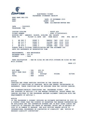 ELECTRONIC TICKET
PASSENGER ITINERARY RECEIPT
KANO KANO RES-CTO
KANO DATE: 29 NOVEMBER 2015
KANO AGENT: 1408
NAME: ALI/MARYAM MUKTAR MRS
IATA : 59200923
TELEPHONE: TBA
ISSUING AIRLINE : EGYPT AIR
TICKET NUMBER : ETKT 0774659959631
BOOKING REF : AMADEUS: 6HJAVR, AIRLINE: MS/ 6HJAVR
FROM /TO FLIGHT CL DATE DEP FARE BASIS NVB NVA BAG ST
1 MS 880 T 08DEC 5 KANCAI *HK1 1540 2110
2 MS 910 T 08DEC 5 CAIDXB *HK1 2230 0335
3 MS 911 L 19DEC 3 DXBCAI *HK1 0435 0635
4 MS 879 L 19DEC 3 CAIKAN *HK1 1030 1440
PLEASE SHOW A PICTURE IDENTIFICATION AND THE DOCUMENT YOU
GAVE FOR REFERENCE AT RESERVATION TIME
ENDORSEMENTS : NON ENDORSABLE
EXCHANGE RATE : 169.50
PAYMENT : CASH
FARE CALCULATION : KAN MS X/CAI MS DXB M725.00YRSNG MS X/CAI MS KAN
M725.00YRSNG
PAGE:1/2
AIR FARE : USD 400.00
EQUIV FARE PAID : NGN 80000
TAX : NGN 40052QT 9532NG 8275UR
TOTAL : NGN 140939
NOTICE
CARRIAGE AND OTHER SERVICES PROVIDED BY THE CARRIER ARE
SUBJECT TO CONDITIONS OF CARRIAGE, WHICH ARE HEREBY INCORPORATED BY
REFERENCE. THESE CONDITIONS MAY BE OBTAINED FROM THE ISSUING CARRIER.
THE ITINERARY/RECEIPT CONSTITUTES THE 'PASSENGER TICKET' FOR
THE PURPOSES OF ARTICLE 3 OF THE WARSAW CONVENTION, EXCEPT WHERE THE
CARRIER DELIVERS TO THE PASSENGER ANOTHER DOCUMENT COMPLYING WITH THE
REQUIREMENTS OF ARTICLE 3.
NOTICE
IF THE PASSENGER'S JOURNEY INVOLVES AN ULTIMATE DESTINATION OR STOP IN
A COUNTRY OTHER THAN THE COUNTRY OF DEPARTURE THE WARSAW CONVENTION MAY
BE APPLICABLE AND THE CONVENTION GOVERNS AND IN MOST CASES LIMITS THE
LIABILITY OF CARRIERS FOR DEATH OR PERSONAL INJURY AND IN RESPECT OF
LOSS OF OR DAMAGE TO BAGGAGE. SEE ALSO NOTICES HEADED ADVICE TO
INTERNATIONAL PASSENGERS ON LIMITATION OF LIABILITY' AND 'NOTICE OF
BAGGAGE LIABILITY LIMITATIONS'.
 