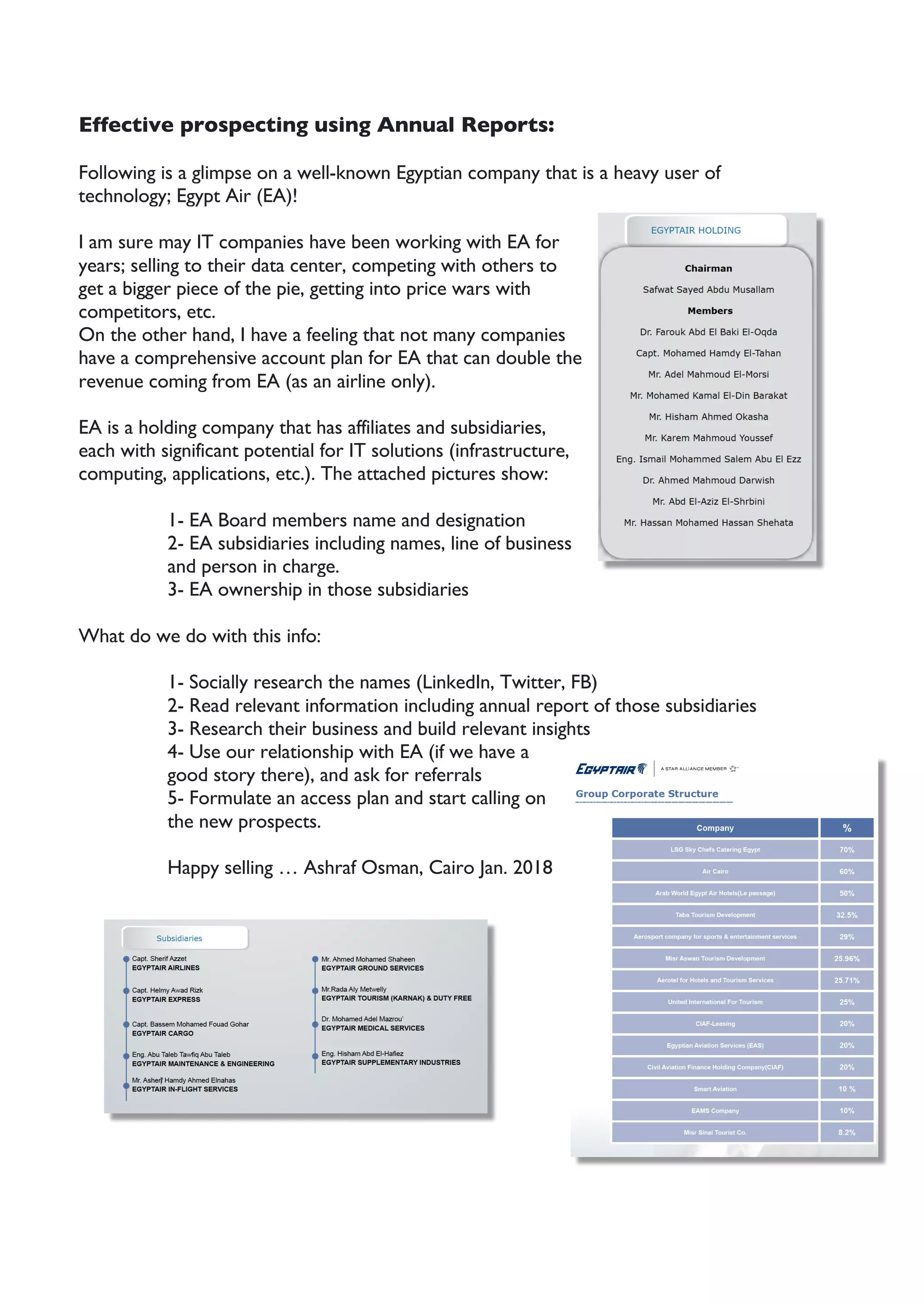 Effective prospecting using Annual Reports:
Following is a glimpse on a well-known Egyptian company that is a heavy user of
technology; Egypt Air (EA)!
I am sure may IT companies have been working with EA for
years; selling to their data center, competing with others to
get a bigger piece of the pie, getting into price wars with
competitors, etc.
On the other hand, I have a feeling that not many companies
have a comprehensive account plan for EA that can double the
revenue coming from EA (as an airline only).
EA is a holding company that has affiliates and subsidiaries,
each with significant potential for IT solutions (infrastructure,
computing, applications, etc.). The attached pictures show:
1- EA Board members name and designation
2- EA subsidiaries including names, line of business
and person in charge.
3- EA ownership in those subsidiaries
What do we do with this info:
1- Socially research the names (LinkedIn, Twitter, FB)
2- Read relevant information including annual report of those subsidiaries
3- Research their business and build relevant insights
4- Use our relationship with EA (if we have a
good story there), and ask for referrals
5- Formulate an access plan and start calling on
the new prospects.
Happy selling … Ashraf Osman, Cairo Jan. 2018