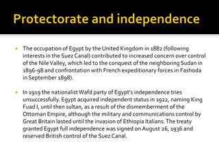  The occupation of Egypt by the United Kingdom in 1882 (following
interests in the Suez Canal) contributed to increased concern over control
of the NileValley, which led to the conquest of the neighboring Sudan in
1896-98 and confrontation with French expeditionary forces in Fashoda
in September 1898).
 In 1919 the nationalistWafd party of Egypt's independence tries
unsuccessfully. Egypt acquired independent status in 1922, naming King
Fuad I, until then sultan, as a result of the dismemberment of the
Ottoman Empire, although the military and communications control by
Great Britain lasted until the invasion of Ethiopia Italians.The treaty
granted Egypt full independence was signed onAugust 26, 1936 and
reserved British control of the Suez Canal.
 