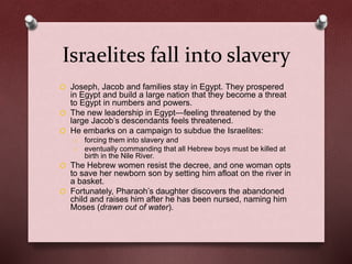Israelites fall into slavery
O Joseph, Jacob and families stay in Egypt. They prospered
in Egypt and build a large nation that they become a threat
to Egypt in numbers and powers.
O The new leadership in Egypt—feeling threatened by the
large Jacob’s descendants feels threatened.
O He embarks on a campaign to subdue the Israelites:
o forcing them into slavery and
o eventually commanding that all Hebrew boys must be killed at
birth in the Nile River.
O The Hebrew women resist the decree, and one woman opts
to save her newborn son by setting him afloat on the river in
a basket.
O Fortunately, Pharaoh’s daughter discovers the abandoned
child and raises him after he has been nursed, naming him
Moses (drawn out of water).
 