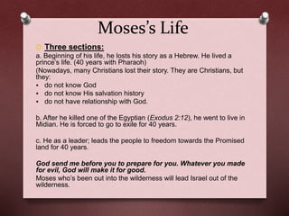 Moses’s Life
O Three sections:
a. Beginning of his life, he losts his story as a Hebrew. He lived a
prince’s life. (40 years with Pharaoh)
(Nowadays, many Christians lost their story. They are Christians, but
they:
 do not know God
 do not know His salvation history
 do not have relationship with God.
b. After he killed one of the Egyptian (Exodus 2:12), he went to live in
Midian. He is forced to go to exile for 40 years.
c. He as a leader; leads the people to freedom towards the Promised
land for 40 years.
God send me before you to prepare for you. Whatever you made
for evil, God will make it for good.
Moses who’s been out into the wilderness will lead Israel out of the
wilderness.
 