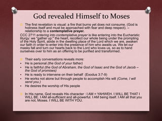 God revealed Himself to Moses
O The first revelation is visual: a fire that burns yet does not consume. (God is
holiness itself and must be approached with fear and deep respect). –
relationship to a contemplative prayer.
CCC 2711 entering into contemplative prayer is like entering into the Eucharistic
liturgy: we "gather up:" the heart, recollect our whole being under the prompting
of the Holy Spirit, abide in the dwelling place of the Lord which we are, awaken
our faith in order to enter into the presence of him who awaits us. We let our
masks fall and turn our hearts back to the Lord who loves us, so as to hand
ourselves over to him as an offering to be purified and transformed.
O Their early conversations reveals more:
 He is personal (the God of your father)
 He is faithful (the God of Abraham, the God of Isaac and the God of Jacob –
the God of promises)
 He is ready to intervene on their behalf (Exodus 3:7-9)
 He works not alone but through people to accomplish His will (Come, I will
send you.)
 He desires the worship of His people
O In His name, God reveals His character : I AM = YAHWEH. I WILL BE THAT I
WILL BE. I AM all-sufficient and all-powerful. I AM being itself. I AM all that you
are not, Moses. I WILL BE WITH YOU.
 