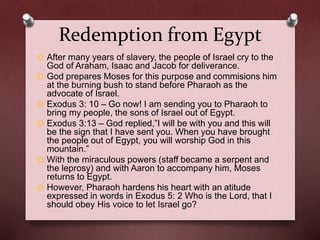 Redemption from Egypt
O After many years of slavery, the people of Israel cry to the
God of Araham, Isaac and Jacob for deliverance.
O God prepares Moses for this purpose and commisions him
at the burning bush to stand before Pharaoh as the
advocate of Israel.
O Exodus 3: 10 – Go now! I am sending you to Pharaoh to
bring my people, the sons of Israel out of Egypt.
O Exodus 3:13 – God replied,”I will be with you and this will
be the sign that I have sent you. When you have brought
the people out of Egypt, you will worship God in this
mountain.”
O With the miraculous powers (staff became a serpent and
the leprosy) and with Aaron to accompany him, Moses
returns to Egypt.
O However, Pharaoh hardens his heart with an atitude
expressed in words in Exodus 5: 2 Who is the Lord, that I
should obey His voice to let Israel go?
 