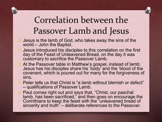 Correlation between the
Passover Lamb and Jesus
O Jesus is the lamb of God, who takes away the sins of the
world – John the Baptist.
O Jesus introduced his disciples to this correlation on the first
day of the Feast of Unleavened Bread, on the day it was
customary to sacrifice the Passover Lamb.
O At the Passover table in Matthew’s gospel, instead of lamb;
Jesus has his disciples share his ‘body’ and the ‘blood of the
covenant, which is poured out for many for the forgiveness of
sins.
O Peter tells us that Christ is “a lamb without blemish or defect”
– qualifications of Passover Lamb.
O Paul comes right out and says that, “Christ, our paschal
lamb, has been sacrificed,” and then goes on encourage the
Corinthians to keep the feast with the “unleavened bread of
sincerity and truth” – deliberate references to the Passover.
 