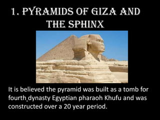 1. Pyramids of Giza and
       the Sphinx




It is believed the pyramid was built as a tomb for
fourth dynasty Egyptian pharaoh Khufu and was
constructed over a 20 year period.
 