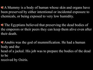 A Mummy is a body of human whose skin and organs have
been preserved by either intentional or incidental exposure to
chemicals, or being exposed to very low humidity.

  The Egyptians believed that preserving the dead bodies of
the emperors or their peers they can keep them alive even after
their death.

  Anubis was the god of mummification. He had a human
body and the
head of a jackal. His job was to prepare the bodies of the dead
to be
received by Osiris.
 