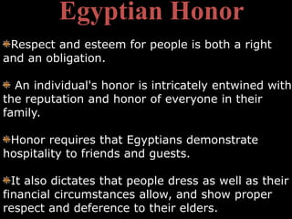 Egyptian Honor
 Respect and esteem for people is both a right
and an obligation.

  An individual's honor is intricately entwined with
the reputation and honor of everyone in their
family.

 Honor requires that Egyptians demonstrate
hospitality to friends and guests.

  It also dictates that people dress as well as their
financial circumstances allow, and show proper
respect and deference to their elders.
 
