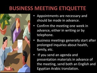 BUSINESS MEETING ETIQUETTE
        • Appointments are necessary and
          should be made in advance.
        • Confirm the meeting one week in
          advance, either in writing or by
          telephone.
        • Business meetings generally start after
          prolonged inquiries about health,
          family, etc.
        • If you send an agenda and
          presentation materials in advance of
          the meeting, send both an English and
          Egyptian Arabic translation.
 