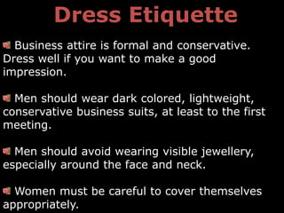 Dress Etiquette
  Business attire is formal and conservative.
Dress well if you want to make a good
impression.

  Men should wear dark colored, lightweight,
conservative business suits, at least to the first
meeting.

  Men should avoid wearing visible jewellery,
especially around the face and neck.

  Women must be careful to cover themselves
appropriately.
 