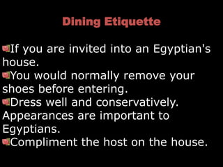 Dining Etiquette

 If you are invited into an Egyptian's
house.
 You would normally remove your
shoes before entering.
 Dress well and conservatively.
Appearances are important to
Egyptians.
 Compliment the host on the house.
 