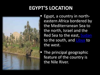 EGYPT’S LOCATION
     Egypt, a country in north-
      eastern Africa bordered by
      the Mediterranean Sea to
      the north, Israel and the
      Red Sea to the east, Sudan
      to the south, and Libya to
      the west.
     The principal geographic
      feature of the country is
      the Nile River.
 