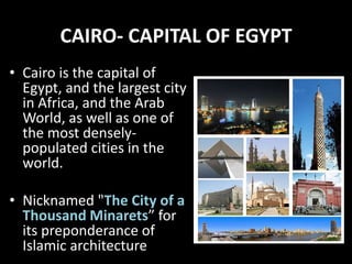 CAIRO- CAPITAL OF EGYPT
• Cairo is the capital of
  Egypt, and the largest city
  in Africa, and the Arab
  World, as well as one of
  the most densely-
  populated cities in the
  world.

• Nicknamed "The City of a
  Thousand Minarets” for
  its preponderance of
  Islamic architecture
 