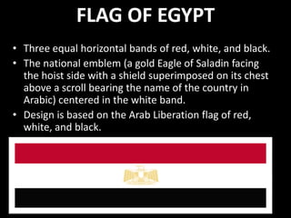 FLAG OF EGYPT
• Three equal horizontal bands of red, white, and black.
• The national emblem (a gold Eagle of Saladin facing
  the hoist side with a shield superimposed on its chest
  above a scroll bearing the name of the country in
  Arabic) centered in the white band.
• Design is based on the Arab Liberation flag of red,
  white, and black.
 