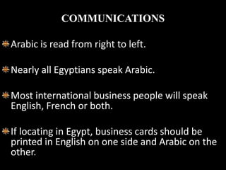 COMMUNICATIONS

Arabic is read from right to left.

Nearly all Egyptians speak Arabic.

Most international business people will speak
English, French or both.

If locating in Egypt, business cards should be
printed in English on one side and Arabic on the
other.
 