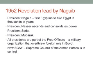 1952 Revolution lead by Naguib
• President Naguib – first Egyptian to rule Egypt in
    thousands of years
•   President Nasser ascends and consolidates power
•   President Sadat
•   President Mubarak
•   All presidents are part of the Free Officers – a military
    organization that overthrew foreign rule in Egypt
•   Now SCAF – Supreme Council of the Armed Forces is in
    control
 