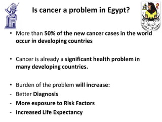 Is cancer a problem in Egypt?

• More than 50% of the new cancer cases in the world
  occur in developing countries

• Cancer is already a significant health problem in
  many developing countries.

•   Burden of the problem will increase:
-   Better Diagnosis
-   More exposure to Risk Factors
-   Increased Life Expectancy
 