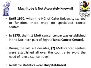 Magnitude is Not Accurately Known!!

• Until 1970, when the NCI of Cairo University started
  to function, there were no specialized cancer
  centres.

• In 1975, the first MoH cancer centre was established
  in the Northern part of Egypt (Tanta Cancer Centre).

• During the last 2-3 decades, (7) MoH cancer centres
  were established all over the country to avoid the
  need of long distance travel.

• Available statistics were Hospital-based
 