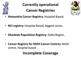 Currently operational
                Cancer Registries
• Alexandria Cancer Registry: Hospital Based.

• NCI registry: Hospital Based, biggest series.

• Gharbiah Population Registry: Delta Region.

• Cancer Registry for MOH Cancer Centres: Multi
  centre, hospital based .
              Incomplete Coverage
 