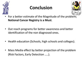 Conclusion
• For a better estimate of the Magnitude of the problem;
  National Cancer Registry is a Must.

• Out reach programs for better awareness and better
  identification of the non diagnosed ones.

• Health education (Schools, high schools and colleges).

• Mass Media effect by better projection of the problem
  (Risk Factors, Early Detection …..).
 