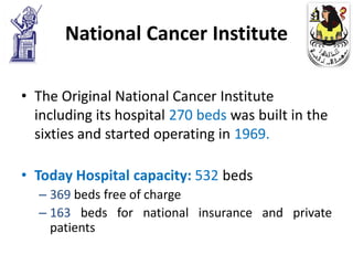 National Cancer Institute

• The Original National Cancer Institute
  including its hospital 270 beds was built in the
  sixties and started operating in 1969.

• Today Hospital capacity: 532 beds
  – 369 beds free of charge
  – 163 beds for national insurance and private
    patients
 