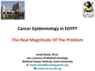 Cancer Epidemiology in EGYPT

The Real Magnitude Of The Problem

                Emad Shash, M.Sc.
        Ass. Lecturer of Medical Oncology
    National Cancer Institute, Cairo University
       E: emad.shash@oncologyclinic.org
              W: www.nci.cu.edu.eg
 