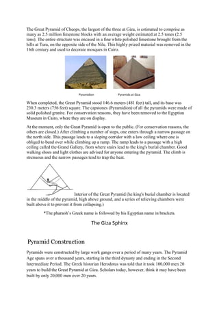 The Great Pyramid of Cheops, the largest of the three at Giza, is estimated to comprise as
many as 2.5 million limestone blocks with an average weight estimated at 2.5 tones (2.5
tons). The entire structure was encased in a fine white polished limestone brought from the
hills at Tura, on the opposite side of the Nile. This highly prized material was removed in the
16th century and used to decorate mosques in Cairo.

Pyramidion

Pyramids at Giza

When completed, the Great Pyramid stood 146.6 meters (481 feet) tall, and its base was
230.3 meters (756 feet) square. The capstones (Pyramidion) of all the pyramids were made of
solid polished granite. For conservation reasons, they have been removed to the Egyptian
Museum in Cairo, where they are on display.
At the moment, only the Great Pyramid is open to the public. (For conservation reasons, the
others are closed.) After climbing a number of steps, one enters through a narrow passage on
the north side. This passage leads to a sloping corridor with a low ceiling where one is
obliged to bend over while climbing up a ramp. The ramp leads to a passage with a high
ceiling called the Grand Gallery, from where stairs lead to the king's burial chamber. Good
walking shoes and light clothes are advised for anyone entering the pyramid. The climb is
strenuous and the narrow passages tend to trap the heat.

Interior of the Great Pyramid (he king's burial chamber is located
in the middle of the pyramid, high above ground, and a series of relieving chambers were
built above it to prevent it from collapsing.)
*The pharaoh’s Greek name is followed by his Egyptian name in brackets.

The Giza Sphinx

Pyramid Construction
Pyramids were constructed by large work gangs over a period of many years. The Pyramid
Age spans over a thousand years, starting in the third dynasty and ending in the Second
Intermediate Period. The Greek historian Herodotus was told that it took 100,000 men 20
years to build the Great Pyramid at Giza. Scholars today, however, think it may have been
built by only 20,000 men over 20 years.

 