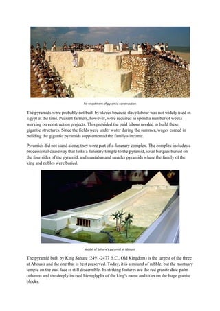 Re-enactment of pyramid construction

The pyramids were probably not built by slaves because slave labour was not widely used in
Egypt at the time. Peasant farmers, however, were required to spend a number of weeks
working on construction projects. This provided the paid labour needed to build these
gigantic structures. Since the fields were under water during the summer, wages earned in
building the gigantic pyramids supplemented the family's income.
Pyramids did not stand alone; they were part of a funerary complex. The complex includes a
processional causeway that links a funerary temple to the pyramid, solar barques buried on
the four sides of the pyramid, and mastabas and smaller pyramids where the family of the
king and nobles were buried.

Model of Sahure's pyramid at Abousir

The pyramid built by King Sahure (2491-2477 B.C., Old Kingdom) is the largest of the three
at Abousir and the one that is best preserved. Today, it is a mound of rubble, but the mortuary
temple on the east face is still discernible. Its striking features are the red granite date-palm
columns and the deeply incised hieroglyphs of the king's name and titles on the huge granite
blocks.

 